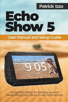 Echo Show 5 User Manual and Setup Guide: Simplified Steps for Setting Up and Maximizing Your Show 5 with Illustrations by Izzo, Patrick