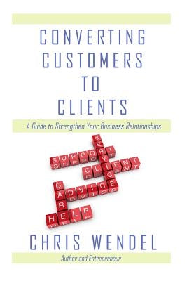 Converting Customers to Clients: A Guide to Strengthen Your Business Relationships by Wendel, Chris
