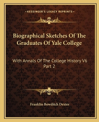 Biographical Sketches Of The Graduates Of Yale College: With Annals Of The College History V6 Part 2: September 1805-September 1815 by Dexter, Franklin Bowditch