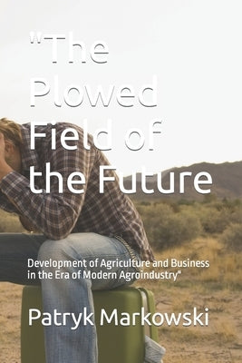 "The Plowed Field of the Future: Development of Agriculture and Business in the Era of Modern Agroindustry" by Markowski, Patryk