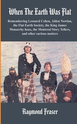 When The Earth Was Flat: Remembering Leonard Cohen, Alden Nowlan, the Flat Earth Society, the King James monarchy hoax, the Montreal Story Tell by Fraser, Raymond