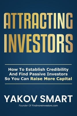 Attracting Investors: How To Establish Credibility And Find Passive Investors So You Can Raise More Capital by Smart, Yakov