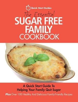 The Essential Sugar Free Family Cookbook: A Quick Start Guide To Helping Your Family Quit Sugar. Plus Over 100 Healthy And Delicious Family-Friendly R by Start Guides, Quick