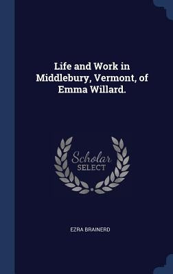 Life and Work in Middlebury, Vermont, of Emma Willard. by Brainerd, Ezra