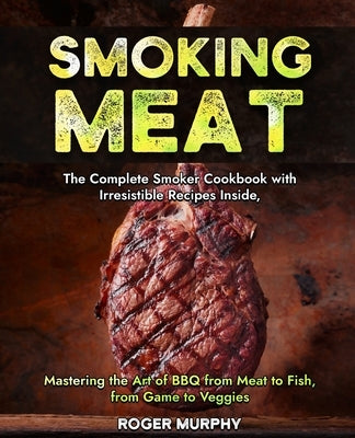 Smoking Meat: The Complete Smoker Cookbook with Irresistible Recipes Inside, Mastering the Art of BBQ from Meat to Fish, from Game to Veggies by Murphy, Roger