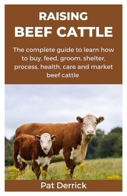 Raising Beef Cattle: The complete guide to learn how to buy, feed, groom, shelter, process, health, care and market beef cattle by Derrick, Pat