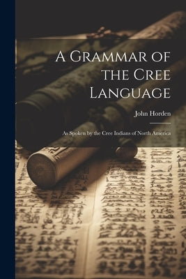 A Grammar of the Cree Language: As Spoken by the Cree Indians of North America by Horden, John