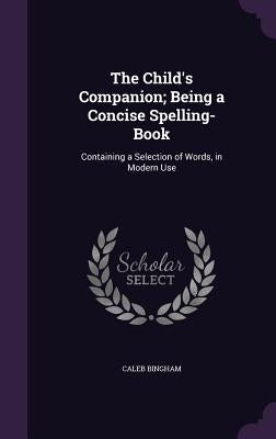 The Child's Companion; Being a Concise Spelling-Book: Containing a Selection of Words, in Modern Use by Bingham, Caleb