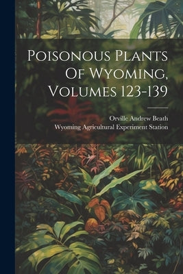 Poisonous Plants Of Wyoming, Volumes 123-139 by Beath, Orville Andrew