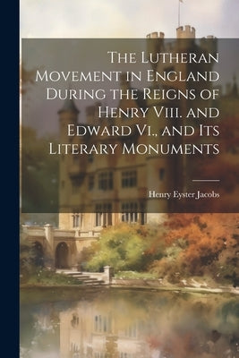 The Lutheran Movement in England During the Reigns of Henry Viii. and Edward Vi., and Its Literary Monuments by Jacobs, Henry Eyster