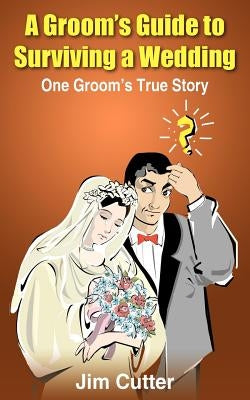 A Groom's Guide to Surviving a Wedding: One Groom's True Story by Cutter, Jim
