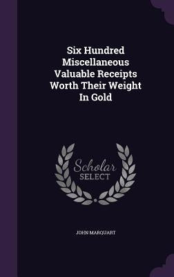 Six Hundred Miscellaneous Valuable Receipts Worth Their Weight In Gold by Marquart, John