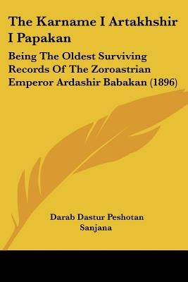 The Karname I Artakhshir I Papakan: Being The Oldest Surviving Records Of The Zoroastrian Emperor Ardashir Babakan (1896) by Sanjana, Darab Dastur Peshotan