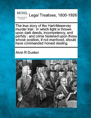 The True Story of the Hart-Meservey Murder Trial: In Which Light Is Thrown Upon Dark Deeds, Incompetency, and Perfidy: And Crime Fastened Upon Those W by Dunton, Alvin R.