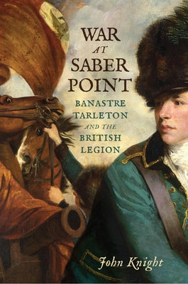 War at Saber Point: Banastre Tarleton and the British Legion by Knight, John