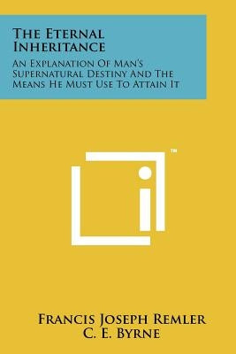 The Eternal Inheritance: An Explanation Of Man's Supernatural Destiny And The Means He Must Use To Attain It by Remler, Francis Joseph