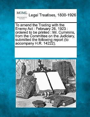 To Amend the Trading with the Enemy ACT: February 26, 1923: Ordered to Be Printed: Mr. Cummins, from the Committee on the Judiciary, Submitted the Fol by Multiple Contributors