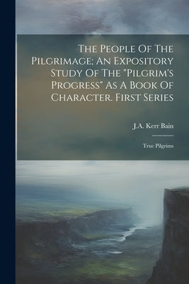 The People Of The Pilgrimage; An Expository Study Of The "pilgrim's Progress" As A Book Of Character. First Series: True Pilgrims by Kerr, Bain J. a.