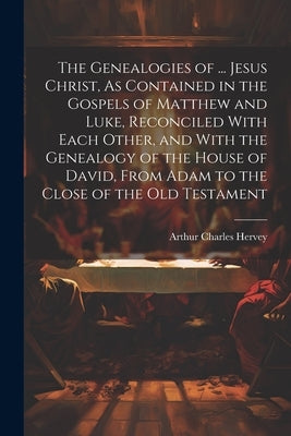 The Genealogies of ... Jesus Christ, As Contained in the Gospels of Matthew and Luke, Reconciled With Each Other, and With the Genealogy of the House by Hervey, Arthur Charles