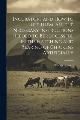 Incubators and How to Use Them. All the Necessary Instructions Needed to Be Successful in the Hatching and Rearing of Chickens Artificially by Peters, Charles F.