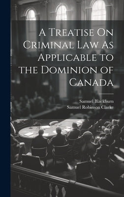 A Treatise On Criminal Law As Applicable to the Dominion of Canada by Clarke, Samuel Robinson