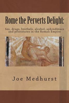 Rome the Perverts Delight: Sex, drugs, brothels, alcohol, aphrodisiacs and prostitutes in the Roman Empire by Medhurst, Joe