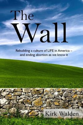The Wall: Rebuilding a culture of life in America and ending abortion as we know it by Walden, Kirk