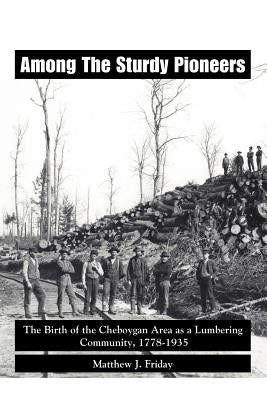 Among the Sturdy Pioneers: The Birth of the Cheboygan Area as a Lumbering Community, 1778-1935 by Matthew J. Friday, J. Friday