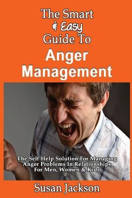 The Smart & Easy Guide To Anger Management: The Self Help Solution For Managing Anger Problems In Relationships For Men, Women & Kids by Jackson, Susan