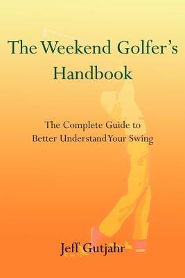 The Weekend Golfer's Handbook: The Complete Guide to Better Understand Your Swing by Gutjahr, Jeff