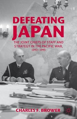 Defeating Japan: The Joint Chiefs of Staff and Strategy in the Pacific War, 1943-1945 by Brower, Charles F.