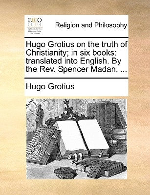 Hugo Grotius on the Truth of Christianity; In Six Books: Translated Into English. by the REV. Spencer Madan, ... by Grotius, Hugo