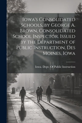 Iowa's Consolidated Schools, by George A. Brown, Consolidated School Inspector. Issued by the Department of Public Instruction, Des Moines, Iowa by Iowa Dept of Public Instruction
