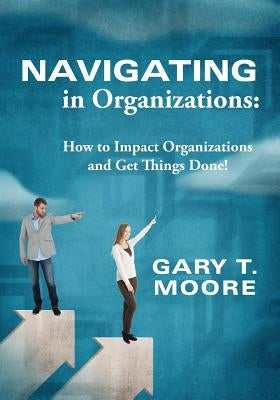 Navigating in Organizations: How to Impact Organizations and Get Things Done! by Moore, Gary T.