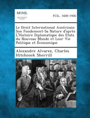 Le Droit International Americain Son Fondement-Sa Nature D'Apres L'Histoire Diplomatique Des Etats Du Nouveau Monde Et Leur Vie Politique Et Economiqu by Alvarez, Alexandre