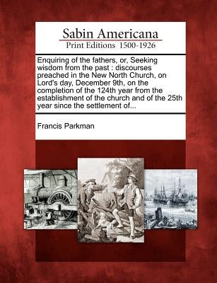 Enquiring of the Fathers, Or, Seeking Wisdom from the Past: Discourses Preached in the New North Church, on Lord's Day, December 9th, on the Completio by Parkman, Francis