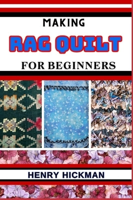 Making Rag Quilt for Beginners: Practical Knowledge Guide On Skills, Techniques And Pattern To Understand, Master & Explore The Process Of Rag Quilt M by Hickman, Henry