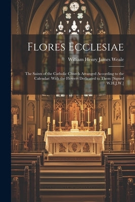 Flores Ecclesiae: The Saints of the Catholic Church Arranged According to the Calendar: With the Flowers Dedicated to Them [Signed W.H.J.W.] by Weale, William Henry James
