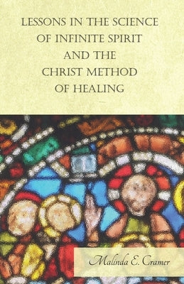 Lessons in the Science of Infinite Spirit and the Christ Method of Healing; With an Essay from The People's Idea of God, It's Effect on Health and Chr by Cramer, Malinda E.