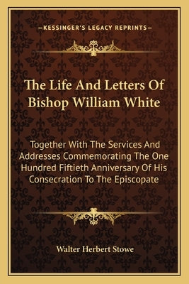 The Life And Letters Of Bishop William White: Together With The Services And Addresses Commemorating The One Hundred Fiftieth Anniversary Of His Conse by Stowe, Walter Herbert