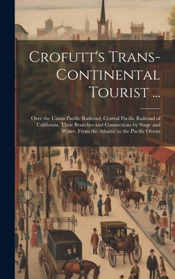 Crofutt's Trans-Continental Tourist ...: Over the Union Pacific Railroad, Central Pacific Railroad of California, Their Branches and Connections by St by Anonymous