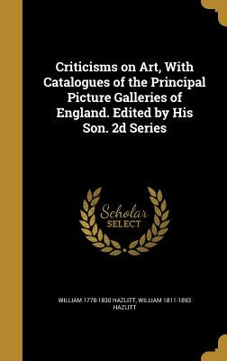 Criticisms on Art, With Catalogues of the Principal Picture Galleries of England. Edited by His Son. 2d Series by Hazlitt, William 1778-1830