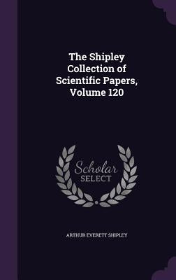The Shipley Collection of Scientific Papers, Volume 120 by Shipley, Arthur Everett