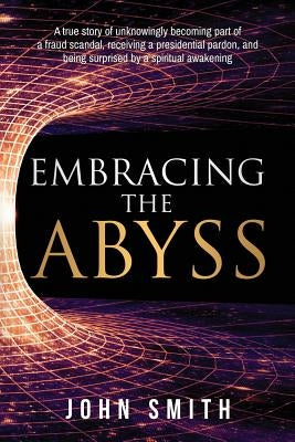 Embracing the Abyss: A true story of unknowingly becoming part of a fraud scandal, receiving a presidential pardon, and being surprised by a spiritual by Smith, John