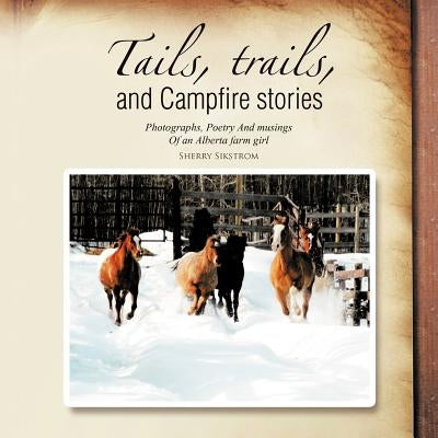 Tails, Trails, and Campfire Stories: Photographs, Poetry and Musings of an Alberta Farm Girl by Sikstrom, Sherry