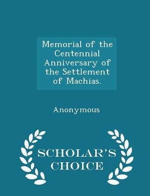 Memorial of the Centennial Anniversary of the Settlement of Machias. - Scholar's Choice Edition by Anonymous