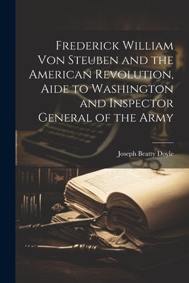 Frederick William von Steuben and the American Revolution, Aide to Washington and Inspector General of the Army by Doyle, Joseph Beatty