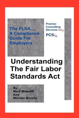 Understanding The Fair Labor Standards Act: The FLSA... A Compliance Guide for Employers by Murphy, Michael