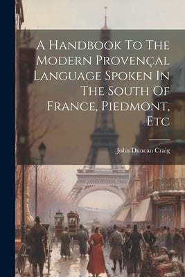 A Handbook To The Modern Provençal Language Spoken In The South Of France, Piedmont, Etc by Craig, John Duncan