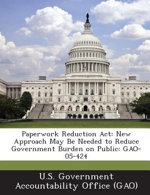 Paperwork Reduction ACT: New Approach May Be Needed to Reduce Government Burden on Public: Gao-05-424 by U. S. Government Accountability Office (